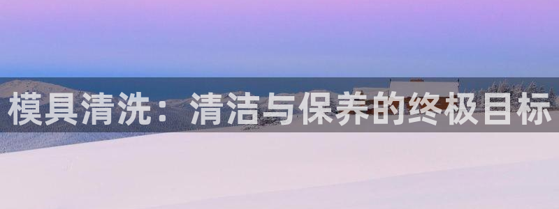 太阳集团公司董事长：模具清洗：清洁与保养的终极目标