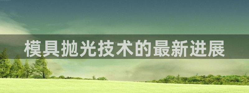 太阳集团城官方app下载苹果：模具抛光技术的最新进展