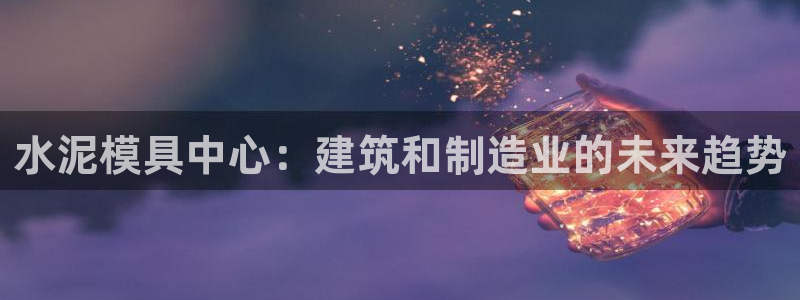 太阳集团股份有限公司官网：水泥模具中心：建筑和制造业的未来趋势