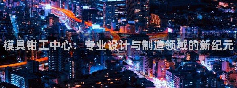 太阳集团房地产：模具钳工中心：专业设计与制造领域的新纪元