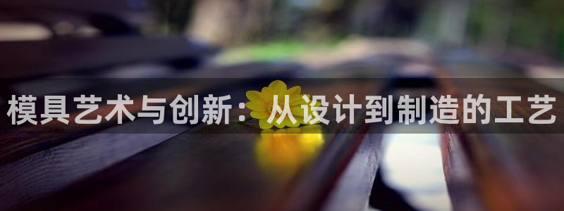 2138cn太阳集团古天乐：模具艺术与创新：从设计到制造的工艺