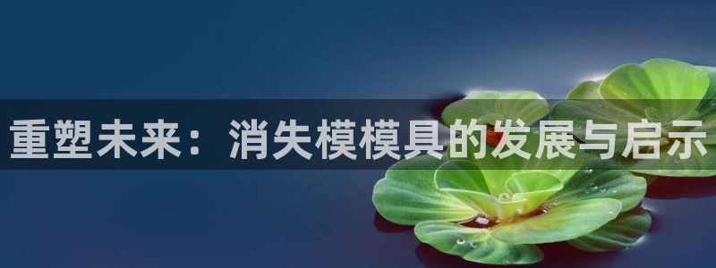 太阳集团手机app：重塑未来：消失模模具的发展与启示