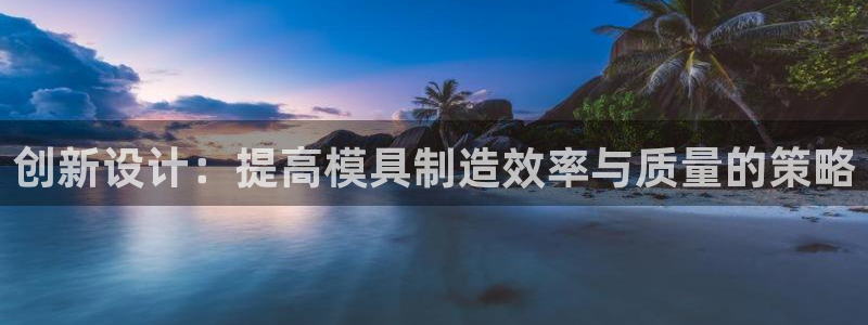 太阳成集团网站005：创新设计：提高模具制造效率与质量的策略