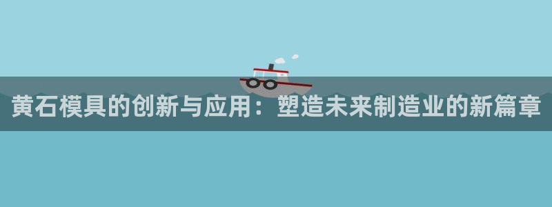 太阳集团电子游戏官方版：黄石模具的创新与应用：塑造未来制造业的新篇章